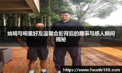 姚明与明星好友温馨合影背后的趣事与感人瞬间揭秘